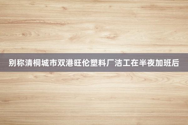别称清桐城市双港旺伦塑料厂洁工在半夜加班后